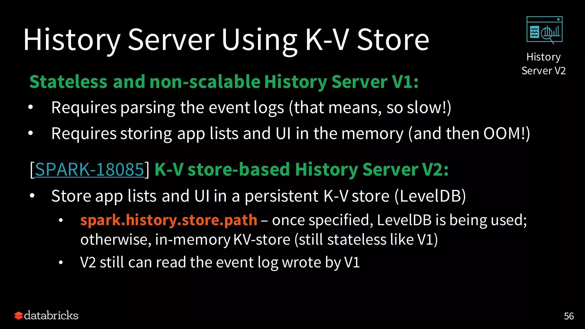 History Server Using K-V Store
Stateless and non-scalableHistory Server V1:
• Requires parsing the event logs (that means, so slow!)
• Requires storing app lists and UI in the memory (and then OOM!)
[SPARK-18085] K-V store-based History Server V2:
• Store app lists and UI in a persistent K-V store (LevelDB)
• spark.history.store.path – once specified, LevelDB is being used;
otherwise, in-memoryKV-store (still stateless like V1)
• V2 still can read the event log wrote by V1
56
History
Server V2
 