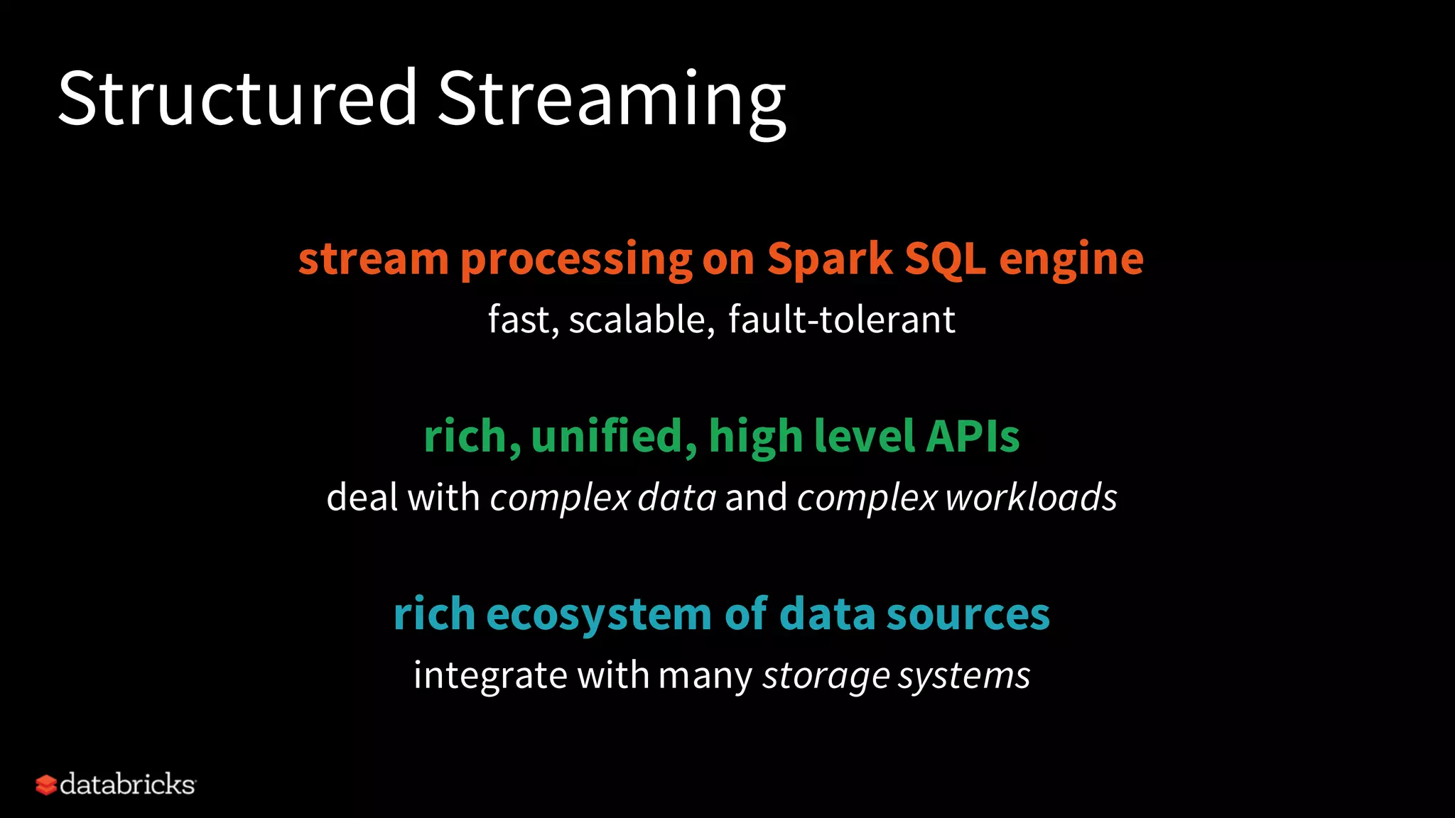 Structured Streaming
stream processing on Spark SQL engine
fast, scalable, fault-tolerant
rich, unified, high level APIs
deal with complex data and complex workloads
rich ecosystem of data sources
integrate with many storage systems
 
