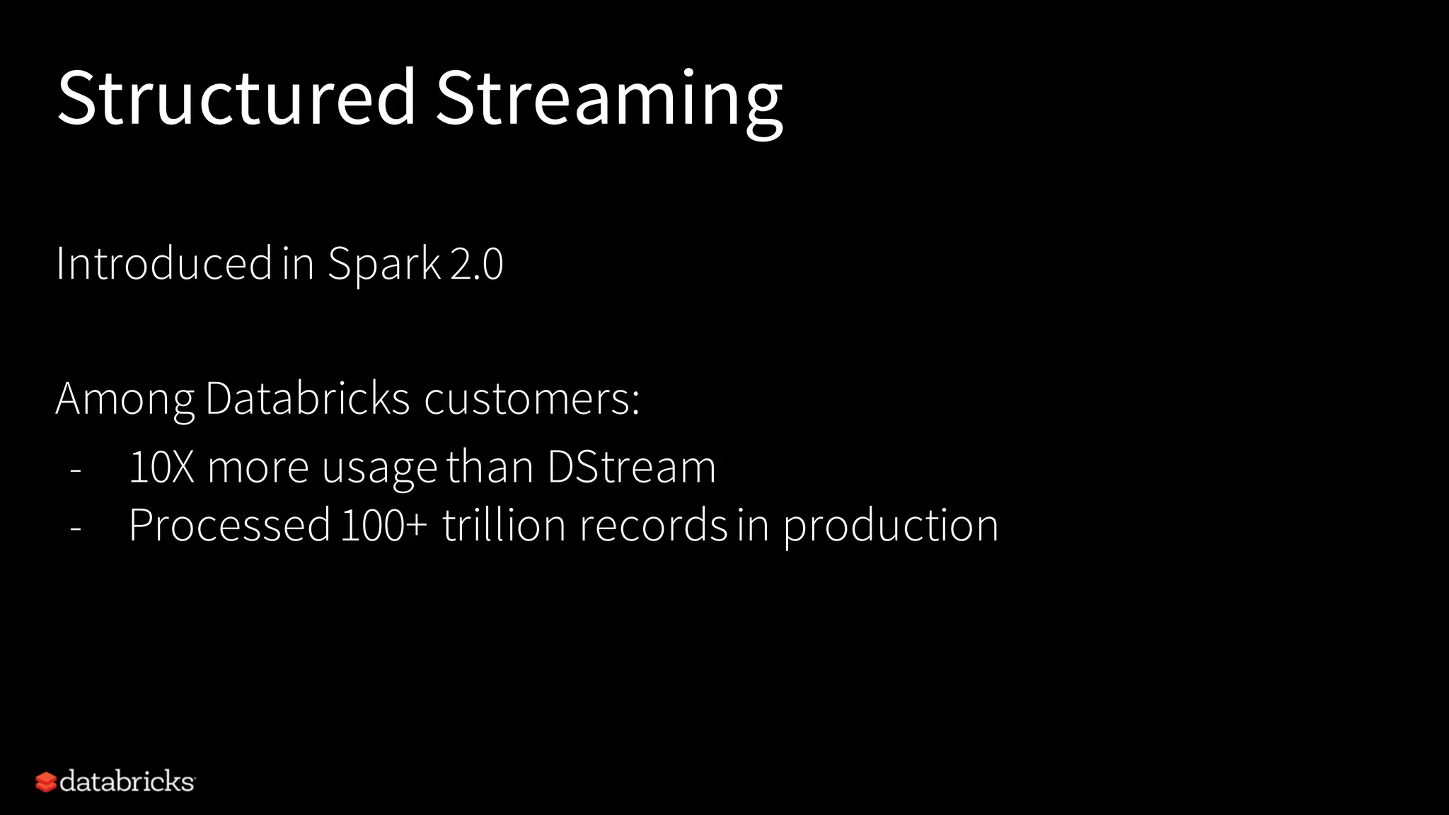 Structured Streaming
Introducedin Spark 2.0
Among Databricks customers:
- 10X more usagethan DStream
- Processed100+ trillion recordsin production
 