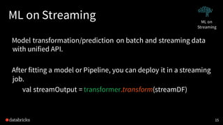 ML on Streaming
Model transformation/prediction on batch and streaming data
with unified API.
After fitting a model or Pipeline, you can deploy it in a streaming
job.
val streamOutput = transformer.transform(streamDF)
15
ML on
Streaming
 