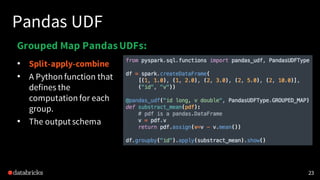 Pandas UDF
23
Grouped Map PandasUDFs:
• Split-apply-combine
• A Python function that
defines the
computation for each
group.
• The output schema
 