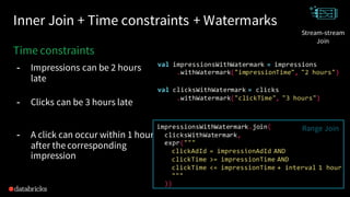 Inner Join + Time constraints + Watermarks
time constraints
Time constraints
- Impressions can be 2 hours
late
- Clicks can be 3 hours late
- A click can occur within 1 hour
after the corresponding
impression
val impressionsWithWatermark = impressions
.withWatermark("impressionTime", "2 hours")
val clicksWithWatermark = clicks
.withWatermark("clickTime", "3 hours")
impressionsWithWatermark.join(
clicksWithWatermark,
expr("""
clickAdId = impressionAdId AND
clickTime >= impressionTime AND
clickTime <= impressionTime + interval 1 hour
"""
))
Join
Range Join
Stream-stream
Join
 