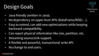 Design Goals
• Java friendly (written in Java).
• No dependency on upper level APIs (DataFrame/RDD/…).
• Easy to extend, can add new optimizations while keeping
backward compatibility.
• Can report physical information like size, partition, etc.
• Streaming source/sink support.
• A flexible and powerful, transactional write API.
• No change to end users.
Data Source
API V2
 