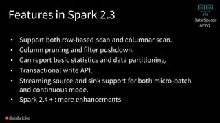 Features in Spark 2.3
• Support both row-based scan and columnar scan.
• Column pruning and filter pushdown.
• Can report basic statistics and data partitioning.
• Transactional write API.
• Streaming source and sink support for both micro-batch
and continuous mode.
• Spark 2.4 + : more enhancements
Data Source
API V2
 