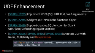 UDF Enhancement
• [SPARK-19285] Implement UDF0 (SQL UDF that has 0 arguments)
• [SPARK-22945] Add java UDF APIs in the functions object
• [SPARK-21499] Support creating SQL function for Spark
UDAF(UserDefinedAggregateFunction)
• [SPARK-20586][SPARK-20416][SPARK-20668] AnnotateUDF with
Name, Nullability and Determinism
46
UDF
Enhancements
 