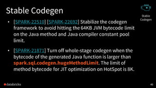 Stable Codegen
• [SPARK-22510] [SPARK-22692] Stabilize the codegen
framework to avoid hitting the 64KB JVM bytecode limit
on the Java method and Java compiler constant pool
limit.
• [SPARK-21871] Turn off whole-stage codegen when the
bytecode of the generated Java function is larger than
spark.sql.codegen.hugeMethodLimit. The limit of
method bytecode for JIT optimization on HotSpot is 8K.
49
Stable
Codegen
 