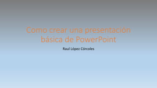 Como crear una presentación
básica de PowerPoint
Raul López Córcoles
 
