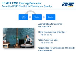 KEMET EMC Testing Services
Accredited EMC Test lab in Färjestaden, Sweden
• Accreditation for common
EN standards.
• Semi-anechoic test chamber
– 10 x 5 x 5 m
• Open Area Test Site
– 18 x 10 x 5 m
• Capabilities for Emission and Immunity
measurements
EMC
problem
Testing Solution
 