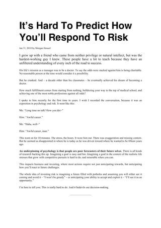 It’s Hard To Predict How
You’ll Respond To Risk
Jan 31, 2018 by Morgan Housel
I grew up with a friend who came from neither privilege or natural intellect, but was the
hardest-working guy I knew. These people have a lot to teach because they have an
unfiltered understanding of every inch of the road to success.
His life’s mission as a teenager was to be a doctor. To say the odds were stacked against him is being charitable.
No reasonable person at the time would consider it a possibility.
But he cranked. And – a decade older than his classmates – he eventually achieved his dream of becoming a
doctor.
How much fulfillment comes from starting from nothing, bulldozing your way to the top of medical school, and
achieving one of the most noble professions against all odds?
I spoke to him recently for the first time in years. I wish I recorded the conversation, because it was an
exposition in psychology and risk. It went like this:
Me: “Long time no talk! How you doi–”
Him: “Awful career.”
Me: “Haha, well–”
Him: “Awful career, man.”
This went on for 10 minutes. The stress, the hours. It wore him out. There was exaggeration and missing context.
But he seemed as disappointed in where he is today as he was driven toward where he wanted to be fifteen years
ago.
An underpinning of psychology is that people are poor forecasters of their future selves. There is all kinds
of research backing this up. Imagining a goal is easy and fun. Imagining a goal in the context of the realistic life
stresses that grow with competitive pursuits is hard to do, and miserable when you can.
This impacts business and investing, where most actions require not just anticipating rewards, but anticipating
how you’ll react to future challenges.
The whole idea of investing risk is imagining a future filled with potholes and assuming you will either see it
coming and avoid it – “I won’t be greedy” – or anticipating your ability to accept and exploit it – “I’ll see it as an
opportunity.”
I’m here to tell you: This is really hard to do. And it bedevils our decision-making.
 