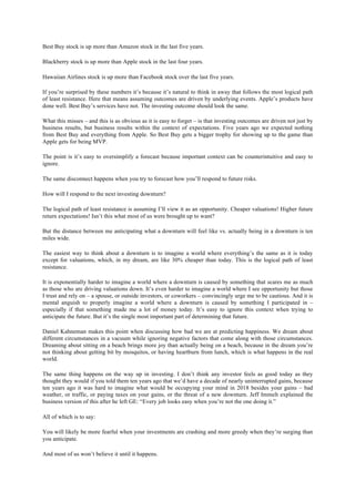Best Buy stock is up more than Amazon stock in the last five years.
Blackberry stock is up more than Apple stock in the last four years.
Hawaiian Airlines stock is up more than Facebook stock over the last five years.
If you’re surprised by these numbers it’s because it’s natural to think in away that follows the most logical path
of least resistance. Here that means assuming outcomes are driven by underlying events. Apple’s products have
done well. Best Buy’s services have not. The investing outcome should look the same.
What this misses – and this is as obvious as it is easy to forget – is that investing outcomes are driven not just by
business results, but business results within the context of expectations. Five years ago we expected nothing
from Best Buy and everything from Apple. So Best Buy gets a bigger trophy for showing up to the game than
Apple gets for being MVP.
The point is it’s easy to oversimplify a forecast because important context can be counterintuitive and easy to
ignore.
The same disconnect happens when you try to forecast how you’ll respond to future risks.
How will I respond to the next investing downturn?
The logical path of least resistance is assuming I’ll view it as an opportunity. Cheaper valuations! Higher future
return expectations! Isn’t this what most of us were brought up to want?
But the distance between me anticipating what a downturn will feel like vs. actually being in a downturn is ten
miles wide.
The easiest way to think about a downturn is to imagine a world where everything’s the same as it is today
except for valuations, which, in my dream, are like 30% cheaper than today. This is the logical path of least
resistance.
It is exponentially harder to imagine a world where a downturn is caused by something that scares me as much
as those who are driving valuations down. It’s even harder to imagine a world where I see opportunity but those
I trust and rely on – a spouse, or outside investors, or coworkers – convincingly urge me to be cautious. And it is
mental anguish to properly imagine a world where a downturn is caused by something I participated in –
especially if that something made me a lot of money today. It’s easy to ignore this context when trying to
anticipate the future. But it’s the single most important part of determining that future.
Daniel Kahneman makes this point when discussing how bad we are at predicting happiness. We dream about
different circumstances in a vacuum while ignoring negative factors that come along with those circumstances.
Dreaming about sitting on a beach brings more joy than actually being on a beach, because in the dream you’re
not thinking about getting bit by mosquitos, or having heartburn from lunch, which is what happens in the real
world.
The same thing happens on the way up in investing. I don’t think any investor feels as good today as they
thought they would if you told them ten years ago that we’d have a decade of nearly uninterrupted gains, because
ten years ago it was hard to imagine what would be occupying your mind in 2018 besides your gains – bad
weather, or traffic, or paying taxes on your gains, or the threat of a new downturn. Jeff Immelt explained the
business version of this after he left GE: “Every job looks easy when you’re not the one doing it.”
All of which is to say:
You will likely be more fearful when your investments are crashing and more greedy when they’re surging than
you anticipate.
And most of us won’t believe it until it happens.
 