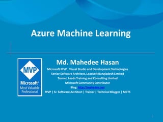 Azure Machine Learning
Md. Mahedee Hasan
Microsoft MVP , Visual Studio and Development Technologies
Senior Software Architect, Leadsoft Bangladesh Limited
Trainer, Leads Training and Consulting Limited
Microsoft Community Contributor
Blog: http://mahedee.net
MVP | Sr. Software Architect | Trainer | Technical Blogger | MCTS
1
 