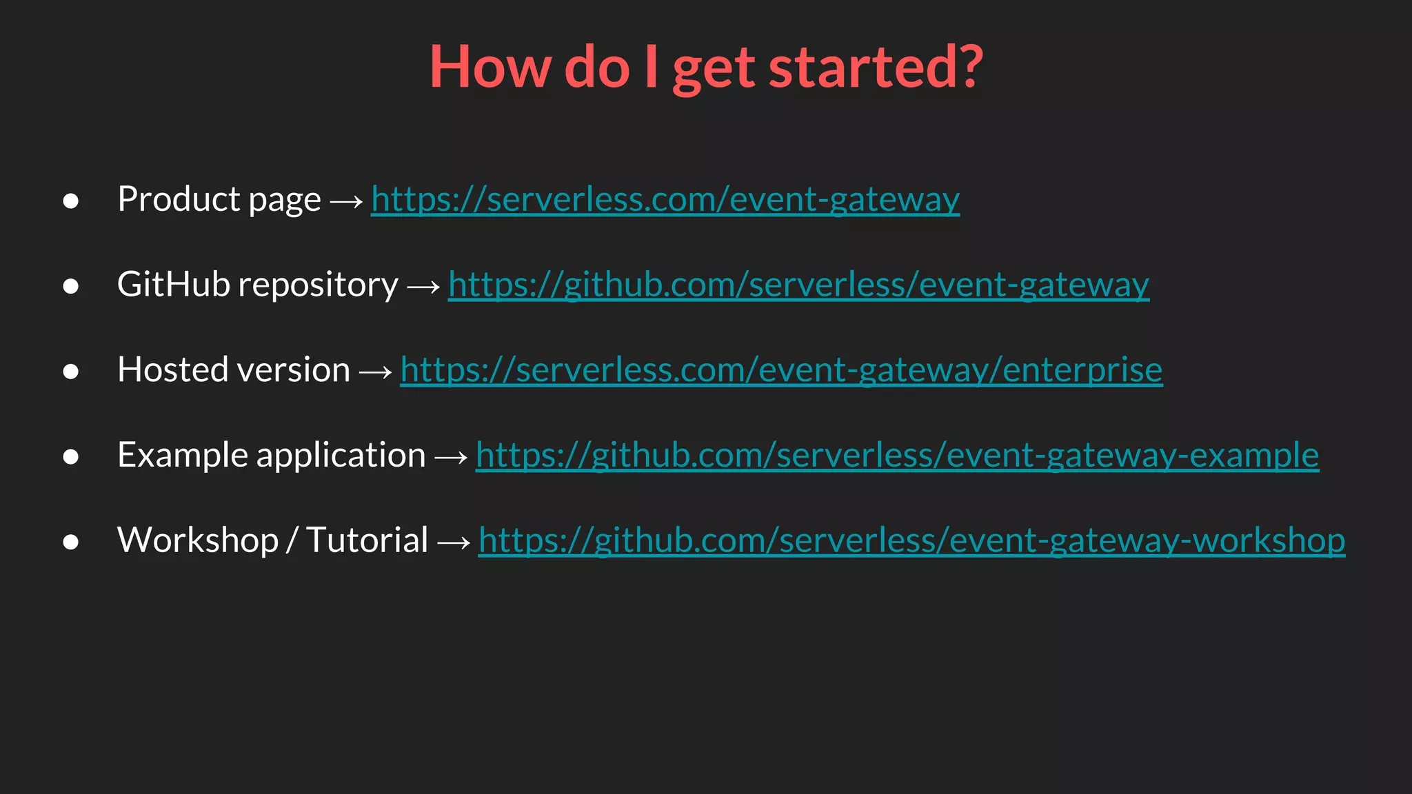 How do I get started?
● Product page → https://serverless.com/event-gateway
● GitHub repository → https://github.com/serverless/event-gateway
● Hosted version → https://serverless.com/event-gateway/enterprise
● Example application → https://github.com/serverless/event-gateway-example
● Workshop / Tutorial → https://github.com/serverless/event-gateway-workshop
 