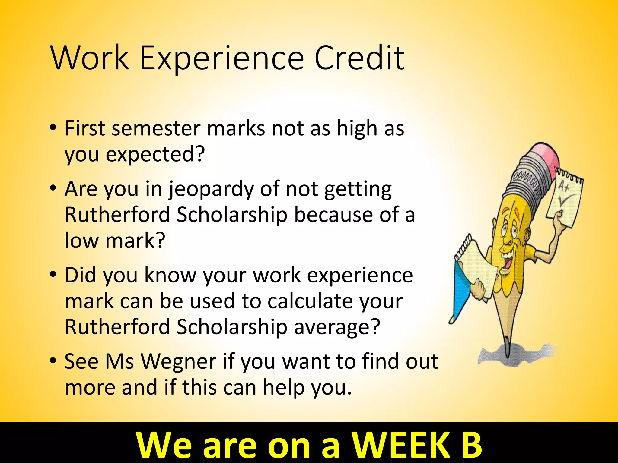 Work Experience Credit
• First semester marks not as high as
you expected?
• Are you in jeopardy of not getting
Rutherford Scholarship because of a
low mark?
• Did you know your work experience
mark can be used to calculate your
Rutherford Scholarship average?
• See Ms Wegner if you want to find out
more and if this can help you.
We are on a WEEK B
 