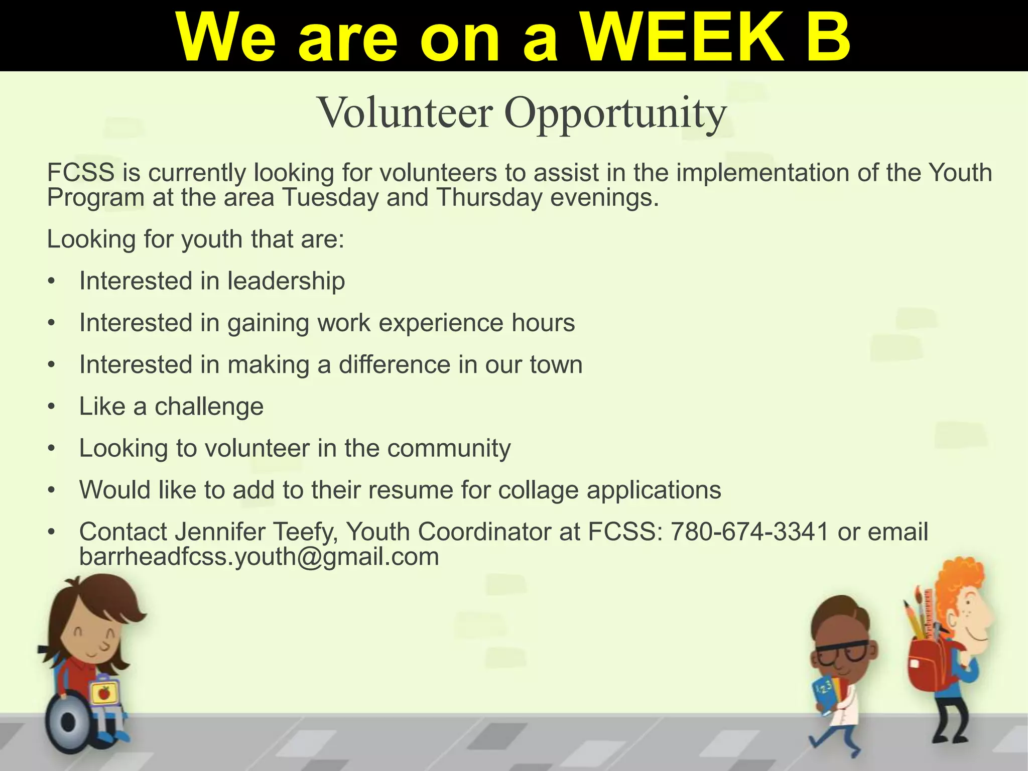 Volunteer Opportunity
FCSS is currently looking for volunteers to assist in the implementation of the Youth
Program at the area Tuesday and Thursday evenings.
Looking for youth that are:
• Interested in leadership
• Interested in gaining work experience hours
• Interested in making a difference in our town
• Like a challenge
• Looking to volunteer in the community
• Would like to add to their resume for collage applications
• Contact Jennifer Teefy, Youth Coordinator at FCSS: 780-674-3341 or email
barrheadfcss.youth@gmail.com
We are on a WEEK B
 