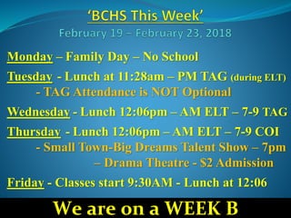 Monday – Family Day – No School
Tuesday - Lunch at 11:28am – PM TAG (during ELT)
- TAG Attendance is NOT Optional
Wednesday - Lunch 12:06pm – AM ELT – 7-9 TAG
Thursday - Lunch 12:06pm – AM ELT – 7-9 COI
- Small Town-Big Dreams Talent Show – 7pm
– Drama Theatre - $2 Admission
Friday - Classes start 9:30AM - Lunch at 12:06
We are on a WEEK B
 