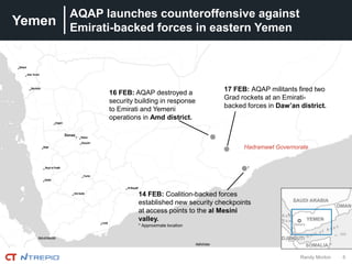 Yemen
6Randy Morton
AQAP launches counteroffensive against
Emirati-backed forces in eastern Yemen
14 FEB: Coalition-backed forces
established new security checkpoints
at access points to the al Mesini
valley.
* Approximate location
17 FEB: AQAP militants fired two
Grad rockets at an Emirati-
backed forces in Daw’an district.
16 FEB: AQAP destroyed a
security building in response
to Emirati and Yemeni
operations in Amd district.
*
Hadramawt Governorate
 