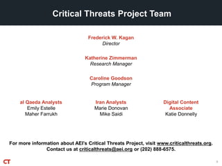 For more information about AEI’s Critical Threats Project, visit www.criticalthreats.org.
Contact us at criticalthreats@aei.org or (202) 888-6575.
Frederick W. Kagan
Director
Critical Threats Project Team
Katherine Zimmerman
Research Manager
Caroline Goodson
Program Manager
9
al Qaeda Analysts
Emily Estelle
Maher Farrukh
Iran Analysts
Marie Donovan
Mike Saidi
Digital Content
Associate
Katie Donnelly
 
