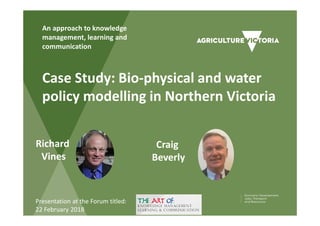 Case Study: Bio-physical and water
policy modelling in Northern Victoria
An approach to knowledge
management, learning and
communication
Richard
Vines
Craig
Beverly
Presentation at the Forum titled:
22 February 2018
 