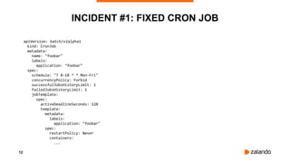 12
INCIDENT #1: FIXED CRON JOB
apiVersion: batch/v2alpha1
kind: CronJob
metadata:
name: "foobar"
labels:
application: "foobar"
spec:
schedule: "7 8-18 * * Mon-Fri"
concurrencyPolicy: Forbid
successfulJobsHistoryLimit: 1
failedJobsHistoryLimit: 1
jobTemplate:
spec:
activeDeadlineSeconds: 120
template:
metadata:
labels:
application: "foobar"
spec:
restartPolicy: Never
containers:
...
 