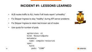 13
INCIDENT #1: LESSONS LEARNED
• ALB routes traffic to ALL hosts if all hosts report “unhealthy”
• Fix Skipper Ingress to stay “healthy” during API server problems
• Fix Skipper Ingress to retain last known set of routes
• Use quota for number of pods
apiVersion: v1
kind: ResourceQuota
metadata:
name: compute-resources
spec:
hard:
pods: "1500"
 