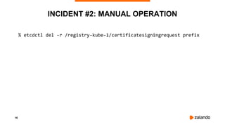16
INCIDENT #2: MANUAL OPERATION
% etcdctl del -r /registry-kube-1/certificatesigningrequest prefix
 