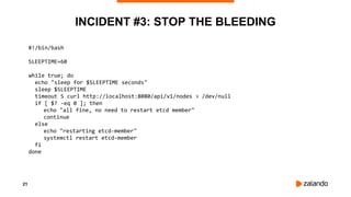 21
INCIDENT #3: STOP THE BLEEDING
#!/bin/bash
SLEEPTIME=60
while true; do
echo "sleep for $SLEEPTIME seconds"
sleep $SLEEPTIME
timeout 5 curl http://localhost:8080/api/v1/nodes > /dev/null
if [ $? -eq 0 ]; then
echo "all fine, no need to restart etcd member"
continue
else
echo "restarting etcd-member"
systemctl restart etcd-member
fi
done
 