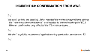 22
INCIDENT #3: CONFIRMATION FROM AWS
[...]
We can’t go into the details [...] that resulted the networking problems during
the “non-intrusive maintenance”, as it relates to internal workings of EC2.
We can confirm this only affected the T2 instance types, ...
[...]
We don’t explicitly recommend against running production services on T2
[...]
 