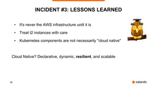 23
INCIDENT #3: LESSONS LEARNED
• It's never the AWS infrastructure until it is
• Treat t2 instances with care
• Kubernetes components are not necessarily "cloud native"
Cloud Native? Declarative, dynamic, resilient, and scalable
 