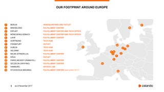 3
OUR FOOTPRINT AROUND EUROPE
as of November 2017
1
8
10
11
12
13
BERLIN HEADQUARTERS AND OUTLET
BRIESELANG FULFILLMENT CENTER
ERFURT FULFILLMENT CENTER AND TECH OFFICE
MÖNCHENGLADBACH FULFILLMENT CENTER AND TECH OFFICE
LAHR FULFILLMENT CENTER
DORTMUND TECH HUB
FRANKFURT OUTLET
DUBLIN TECH HUB
HELSINKI TECH HUB
MILAN (STRADELLA) FULFILLMENT CENTER
KÖLN OUTLET
PARIS (MOISSY-CRAMAYEL) FULFILLMENT CENTER
SZCZECIN (GRYFINO) FULFILLMENT CENTER
HAMBURG ADTECH LAB
STOCKHOLM (BRUNNA) FULFILLMENT CENTER (start winter 2017)
10
9
7
6
5
3
2
1
11
12
13
4
14
15
15
14
9
8
7
6
5
4
3
2
1
 
