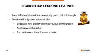 30
INCIDENT #4: LESSONS LEARNED
• Automated end-to-end tests are pretty good, but not enough
• Test the diff/migration automatically
• Bootstrap new cluster with the previous configuration
• Apply new configuration
• Run end-to-end & conformance tests
 