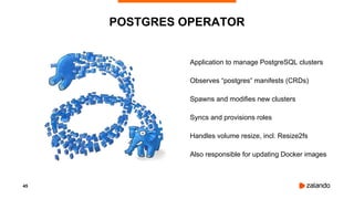 45
POSTGRES OPERATOR
Application to manage PostgreSQL clusters
Observes “postgres” manifests (CRDs)
Spawns and modifies new clusters
Syncs and provisions roles
Handles volume resize, incl. Resize2fs
Also responsible for updating Docker images
 