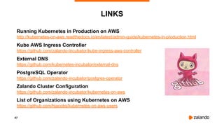 47
LINKS
Running Kubernetes in Production on AWS
http://kubernetes-on-aws.readthedocs.io/en/latest/admin-guide/kubernetes-in-production.html
Kube AWS Ingress Controller
https://github.com/zalando-incubator/kube-ingress-aws-controller
External DNS
https://github.com/kubernetes-incubator/external-dns
PostgreSQL Operator
https://github.com/zalando-incubator/postgres-operator
Zalando Cluster Configuration
https://github.com/zalando-incubator/kubernetes-on-aws
List of Organizations using Kubernetes on AWS
https://github.com/hjacobs/kubernetes-on-aws-users
 