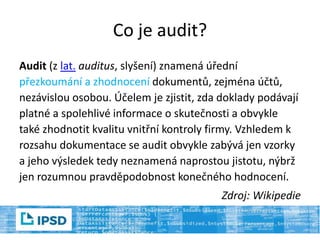 Co je audit?
Audit (z lat. auditus, slyšení) znamená úřední
přezkoumání a zhodnocení dokumentů, zejména účtů,
nezávislou osobou. Účelem je zjistit, zda doklady podávají
platné a spolehlivé informace o skutečnosti a obvykle
také zhodnotit kvalitu vnitřní kontroly firmy. Vzhledem k
rozsahu dokumentace se audit obvykle zabývá jen vzorky
a jeho výsledek tedy neznamená naprostou jistotu, nýbrž
jen rozumnou pravděpodobnost konečného hodnocení.
Zdroj: Wikipedie
 