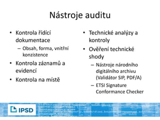 Nástroje auditu
• Kontrola řídící
dokumentace
– Obsah, forma, vnitřní
konzistence
• Kontrola záznamů a
evidencí
• Kontrola na místě
• Technické analýzy a
kontroly
• Ověření technické
shody
– Nástroje národního
digitálního archivu
(Validátor SIP, PDF/A)
– ETSI Signature
Conformance Checker
 