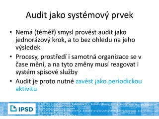 Audit jako systémový prvek
• Nemá (téměř) smysl provést audit jako
jednorázový krok, a to bez ohledu na jeho
výsledek
• Procesy, prostředí i samotná organizace se v
čase mění, a na tyto změny musí reagovat i
systém spisové služby
• Audit je proto nutné zavést jako periodickou
aktivitu
 