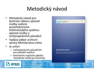 Metodický návod
• Metodický návod pro
kontrolu výkonu spisové
služby vedené
prostřednictvím
elektronického systému
spisové služby u
veřejnoprávních původců
• Vydává odbor archivní
správy Ministerstva vnitra
• Je určen
– veřejnoprávním původcům
pro základní ověření
– kontrolním orgánům jakožto
metodický návod pro kontrolu
 