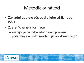 Metodický návod
• Základní údaje o původci a jeho eSSL nebo
ISSD
• Zveřejňované informace
– Zveřejňuje původce informace o provozu
podatelny a o podmínkách přijímání dokumentů?
 
