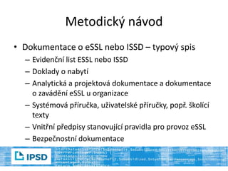 Metodický návod
• Dokumentace o eSSL nebo ISSD – typový spis
– Evidenční list ESSL nebo ISSD
– Doklady o nabytí
– Analytická a projektová dokumentace a dokumentace
o zavádění eSSL u organizace
– Systémová příručka, uživatelské příručky, popř. školící
texty
– Vnitřní předpisy stanovující pravidla pro provoz eSSL
– Bezpečnostní dokumentace
 