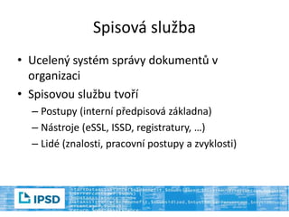 Spisová služba
• Ucelený systém správy dokumentů v
organizaci
• Spisovou službu tvoří
– Postupy (interní předpisová základna)
– Nástroje (eSSL, ISSD, registratury, …)
– Lidé (znalosti, pracovní postupy a zvyklosti)
 