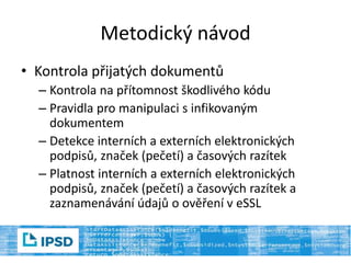 Metodický návod
• Kontrola přijatých dokumentů
– Kontrola na přítomnost škodlivého kódu
– Pravidla pro manipulaci s infikovaným
dokumentem
– Detekce interních a externích elektronických
podpisů, značek (pečetí) a časových razítek
– Platnost interních a externích elektronických
podpisů, značek (pečetí) a časových razítek a
zaznamenávání údajů o ověření v eSSL
 