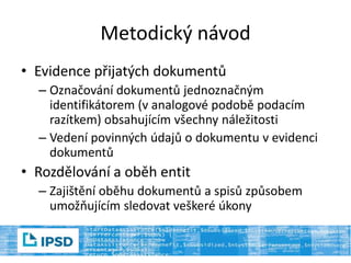 Metodický návod
• Evidence přijatých dokumentů
– Označování dokumentů jednoznačným
identifikátorem (v analogové podobě podacím
razítkem) obsahujícím všechny náležitosti
– Vedení povinných údajů o dokumentu v evidenci
dokumentů
• Rozdělování a oběh entit
– Zajištění oběhu dokumentů a spisů způsobem
umožňujícím sledovat veškeré úkony
 