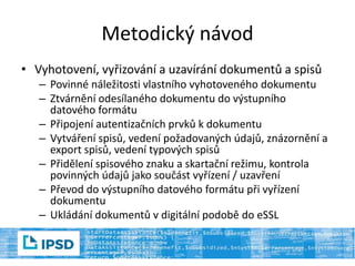 Metodický návod
• Vyhotovení, vyřizování a uzavírání dokumentů a spisů
– Povinné náležitosti vlastního vyhotoveného dokumentu
– Ztvárnění odesílaného dokumentu do výstupního
datového formátu
– Připojení autentizačních prvků k dokumentu
– Vytváření spisů, vedení požadovaných údajů, znázornění a
export spisů, vedení typových spisů
– Přidělení spisového znaku a skartační režimu, kontrola
povinných údajů jako součást vyřízení / uzavření
– Převod do výstupního datového formátu při vyřízení
dokumentu
– Ukládání dokumentů v digitální podobě do eSSL
 