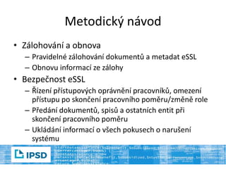 Metodický návod
• Zálohování a obnova
– Pravidelné zálohování dokumentů a metadat eSSL
– Obnovu informací ze zálohy
• Bezpečnost eSSL
– Řízení přístupových oprávnění pracovníků, omezení
přístupu po skončení pracovního poměru/změně role
– Předání dokumentů, spisů a ostatních entit při
skončení pracovního poměru
– Ukládání informací o všech pokusech o narušení
systému
 