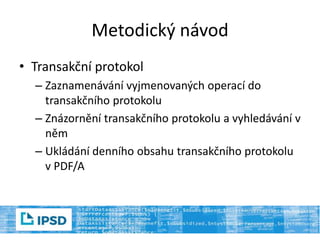 Metodický návod
• Transakční protokol
– Zaznamenávání vyjmenovaných operací do
transakčního protokolu
– Znázornění transakčního protokolu a vyhledávání v
něm
– Ukládání denního obsahu transakčního protokolu
v PDF/A
 