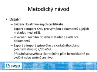 Metodický návod
• Ostatní
– Evidenci kvalifikovaných certifikátů
– Export a import XML pro výměnu dokumentů a jejich
metadat mezi eSSL
– Ztvárnění ročního obsahu metadat z evidence
dokumentů
– Export a import spisového a skartačního plánu
(věcných skupin) z/do eSSL
– Předání spisového a skartačního plán bezodkladně po
vydání nebo změně archivu
 