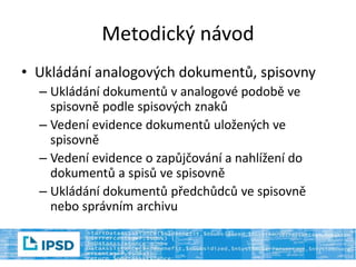 Metodický návod
• Ukládání analogových dokumentů, spisovny
– Ukládání dokumentů v analogové podobě ve
spisovně podle spisových znaků
– Vedení evidence dokumentů uložených ve
spisovně
– Vedení evidence o zapůjčování a nahlížení do
dokumentů a spisů ve spisovně
– Ukládání dokumentů předchůdců ve spisovně
nebo správním archivu
 