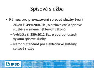 Spisová služba
• Rámec pro provozování spisové služby tvoří
– Zákon č. 499/2004 Sb., o archivnictví a spisové
službě a o změně některých zákonů
– Vyhláška č. 259/2012 Sb., o podrobnostech
výkonu spisové služby
– Národní standard pro elektronické systémy
spisové služby
 