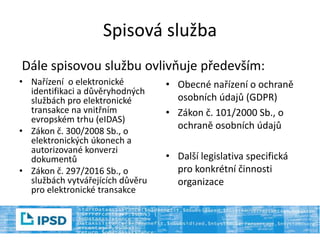 Spisová služba
Dále spisovou službu ovlivňuje především:
• Nařízení o elektronické
identifikaci a důvěryhodných
službách pro elektronické
transakce na vnitřním
evropském trhu (eIDAS)
• Zákon č. 300/2008 Sb., o
elektronických úkonech a
autorizované konverzi
dokumentů
• Zákon č. 297/2016 Sb., o
službách vytvářejících důvěru
pro elektronické transakce
• Obecné nařízení o ochraně
osobních údajů (GDPR)
• Zákon č. 101/2000 Sb., o
ochraně osobních údajů
• Další legislativa specifická
pro konkrétní činnosti
organizace
 