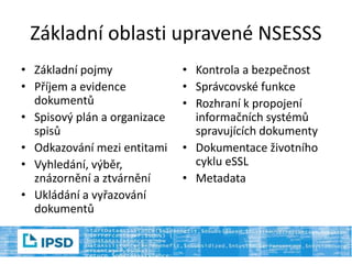 Základní oblasti upravené NSESSS
• Základní pojmy
• Příjem a evidence
dokumentů
• Spisový plán a organizace
spisů
• Odkazování mezi entitami
• Vyhledání, výběr,
znázornění a ztvárnění
• Ukládání a vyřazování
dokumentů
• Kontrola a bezpečnost
• Správcovské funkce
• Rozhraní k propojení
informačních systémů
spravujících dokumenty
• Dokumentace životního
cyklu eSSL
• Metadata
 