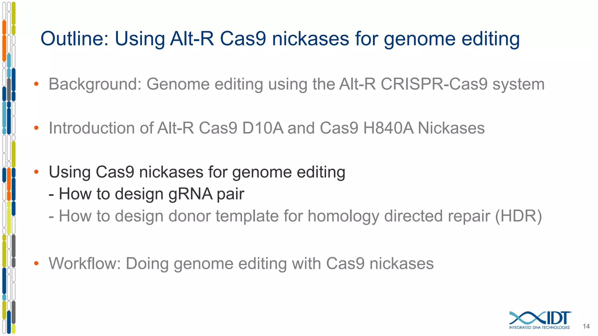 Outline: Using Alt-R Cas9 nickases for genome editing
• Background: Genome editing using the Alt-R CRISPR-Cas9 system
• Introduction of Alt-R Cas9 D10A and Cas9 H840A Nickases
• Using Cas9 nickases for genome editing
- How to design gRNA pair
- How to design donor template for homology directed repair (HDR)
• Workflow: Doing genome editing with Cas9 nickases
14
 